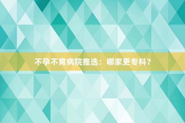 不孕不育病院推选：哪家更专科？