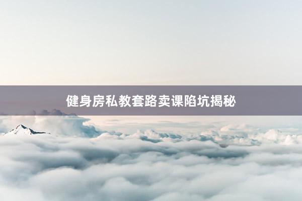 健身房私教套路卖课陷坑揭秘
